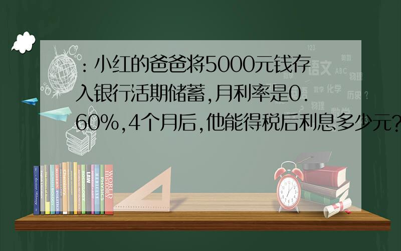 ：小红的爸爸将5000元钱存入银行活期储蓄,月利率是0.60%,4个月后,他能得税后利息多少元?能取回本金和利息共有多少元?我很笨,.我不知道这个利息税是多少元.我财富很少.