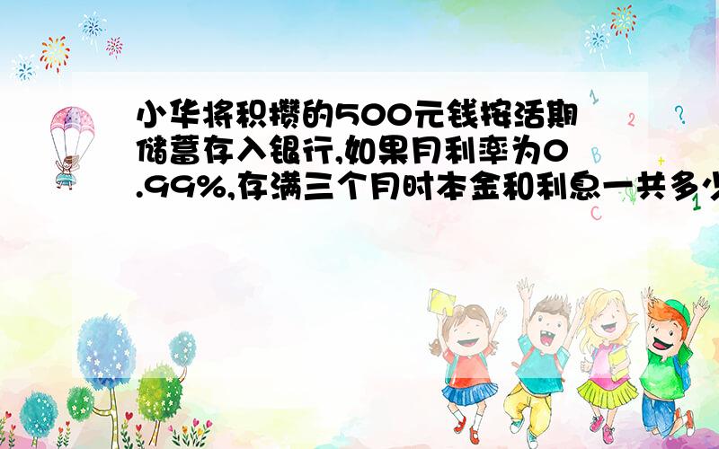 小华将积攒的500元钱按活期储蓄存入银行,如果月利率为0.99%,存满三个月时本金和利息一共多少钱