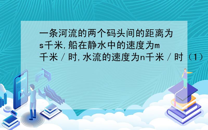 一条河流的两个码头间的距离为s千米,船在静水中的速度为m千米／时,水流的速度为n千米／时（1）求往返一次所需要的时间?（2）若s＝12千米,m＝4．5千米／时,n＝1．5千米／时,求船往返一次