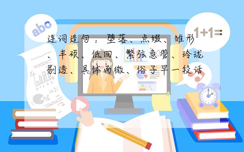 连词造句 ：堕落、点缀、雏形、丰硕、低回、繁弦急管、玲珑剔透、具体而微、俗子早一段话