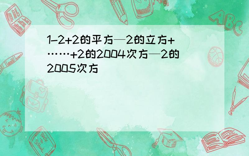 1-2+2的平方—2的立方+……+2的2004次方—2的2005次方