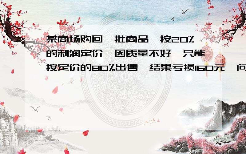 某商场购回一批商品,按20%的利润定价,因质量不好,只能按定价的80%出售,结果亏损160元,问这批商品的成本是多少元?