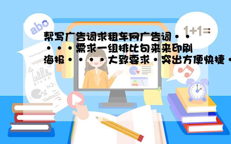 帮写广告词求租车网广告词·····需求一组排比句来来印刷海报····大致要求·突出方便快捷··实惠··主要是好记······