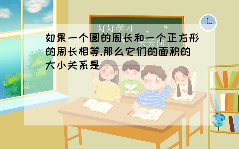 如果一个圆的周长和一个正方形的周长相等,那么它们的面积的大小关系是————