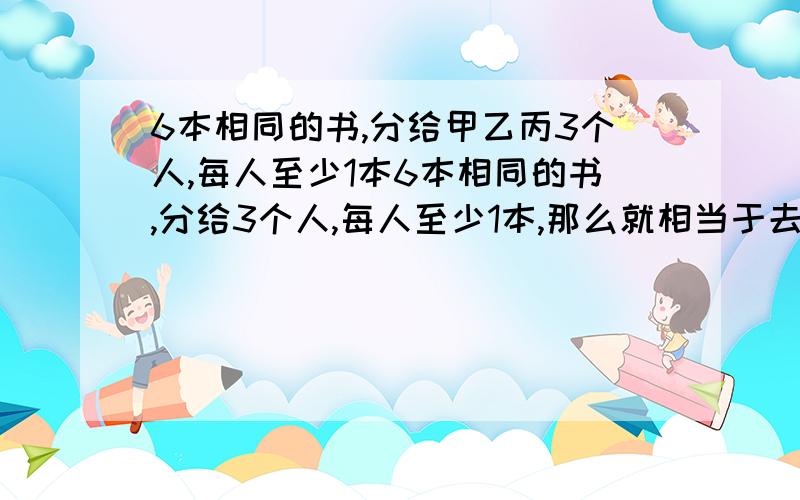 6本相同的书,分给甲乙丙3个人,每人至少1本6本相同的书,分给3个人,每人至少1本,那么就相当于去掉了3本书,也就是把剩下的3本书分给这3个人,没有什么要求,那么对每本书来说都有3种情况,那么