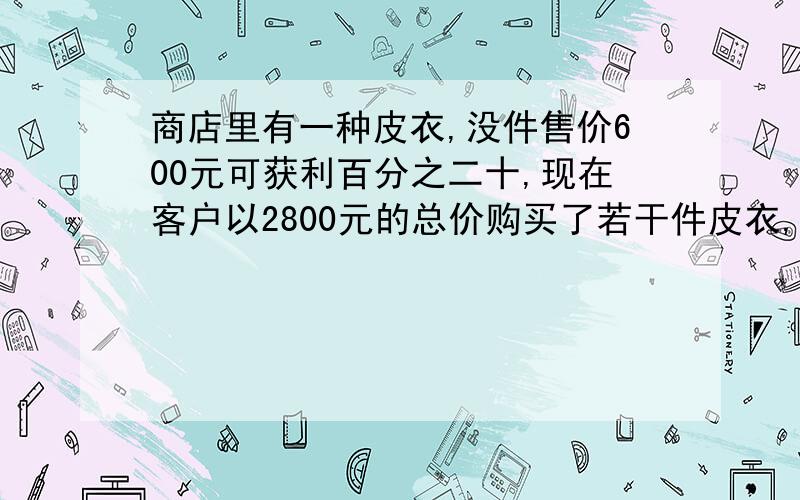 商店里有一种皮衣,没件售价600元可获利百分之二十,现在客户以2800元的总价购买了若干件皮衣,而商家仍有百分之十二的利润,问客户买了几件皮衣?用方程解.