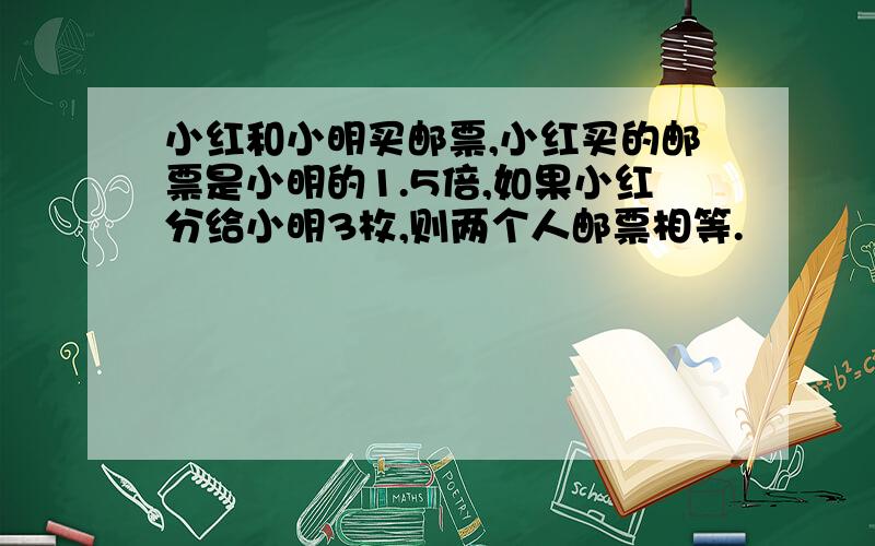 小红和小明买邮票,小红买的邮票是小明的1.5倍,如果小红分给小明3枚,则两个人邮票相等.