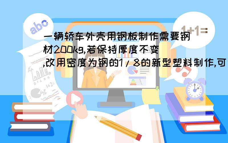 一辆轿车外壳用钢板制作需要钢材200kg,若保持厚度不变,改用密度为钢的1/8的新型塑料制作,可使轿车质...一辆轿车外壳用钢板制作需要钢材200kg,若保持厚度不变,改用密度为钢的1/8的新型塑料