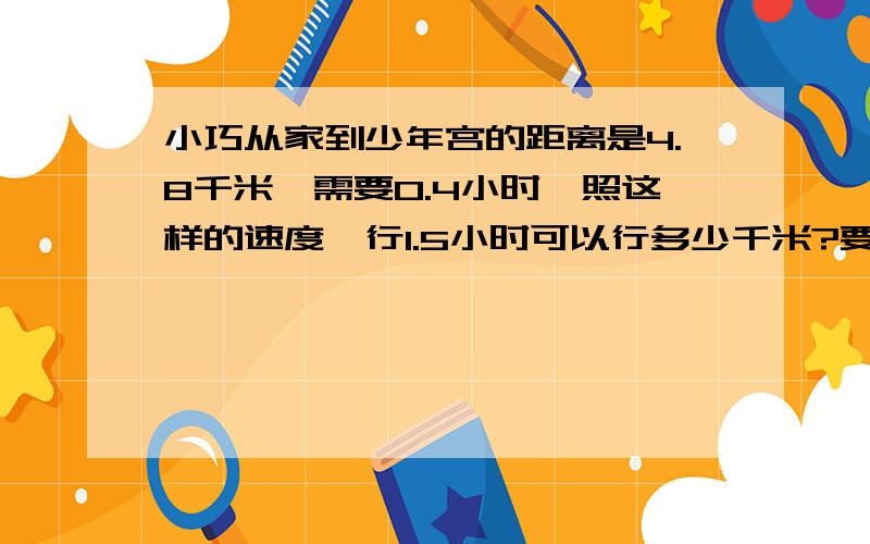 小巧从家到少年宫的距离是4.8千米,需要0.4小时,照这样的速度,行1.5小时可以行多少千米?要算式