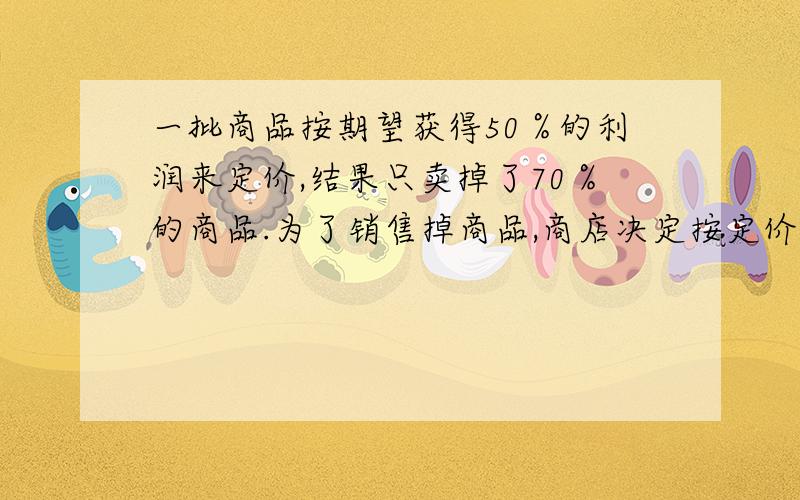 一批商品按期望获得50％的利润来定价,结果只卖掉了70％的商品.为了销售掉商品,商店决定按定价打着出售,这样获得的利润是原来的82％.打了多少折?设商品成本 为10元,数量100个!