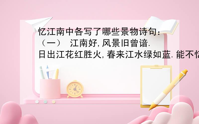 忆江南中各写了哪些景物诗句：（一） 江南好,风景旧曾谙.日出江花红胜火,春来江水绿如蓝.能不忆江南?（二） 江南忆,最忆是杭州.山寺月中寻桂子,郡亭枕上看潮头.何日更重游?声明1.不得