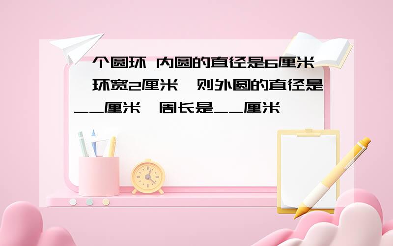 一个圆环 内圆的直径是6厘米,环宽2厘米,则外圆的直径是__厘米,周长是__厘米