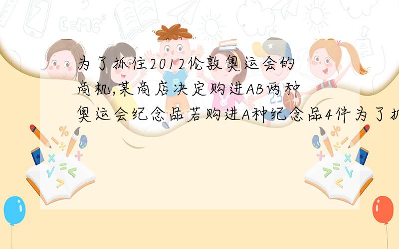 为了抓住2012伦敦奥运会的商机,某商店决定购进AB两种奥运会纪念品若购进A种纪念品4件为了抓住2012伦敦奥运会的商机,某商店决定购进AB两种奥运会纪念品 若购进A种纪念品4件 B种纪念品2件