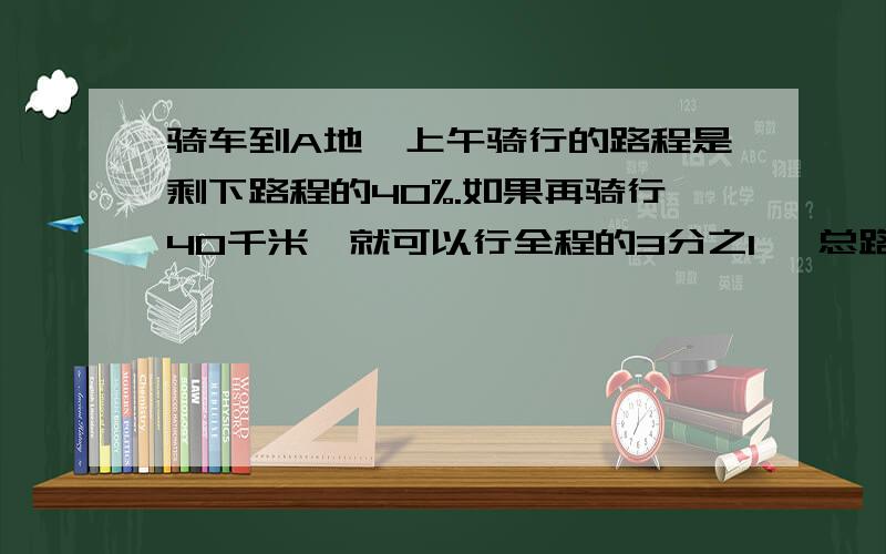 骑车到A地,上午骑行的路程是剩下路程的40%.如果再骑行40千米,就可以行全程的3分之1 ,总路程多长