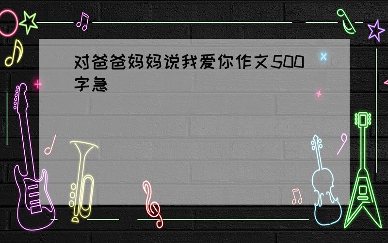 对爸爸妈妈说我爱你作文500字急