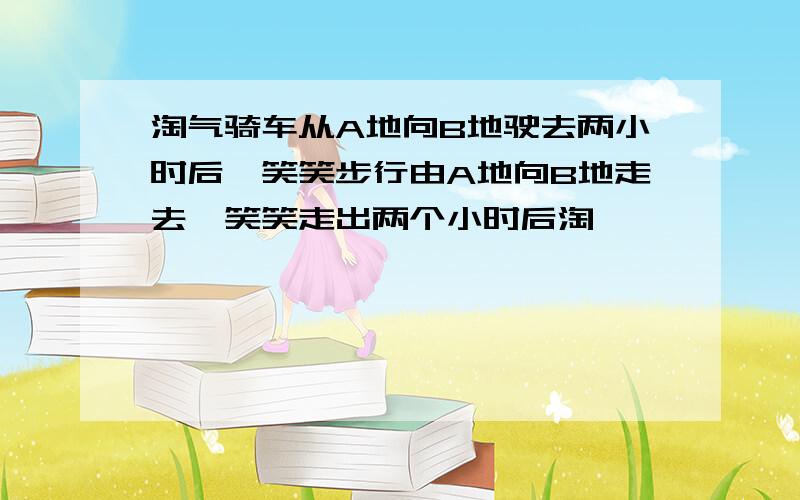 淘气骑车从A地向B地驶去两小时后,笑笑步行由A地向B地走去,笑笑走出两个小时后淘