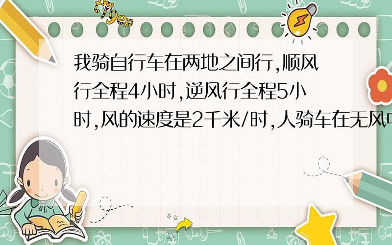 我骑自行车在两地之间行,顺风行全程4小时,逆风行全程5小时,风的速度是2千米/时,人骑车在无风中的速度