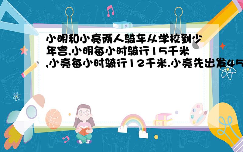 小明和小亮两人骑车从学校到少年宫,小明每小时骑行15千米,小亮每小时骑行12千米.小亮先出发45分钟,然后小明才出发.小明出发几小时后可以追上小亮?（用方程解）