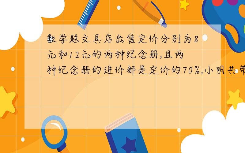 数学题文具店出售定价分别为8元和12元的两种纪念册,且两种纪念册的进价都是定价的70%,小明共带108元钱,文具店出售定价分别为8元和12元的两种纪念册,且两种纪念册的进价都是定价的70%,小