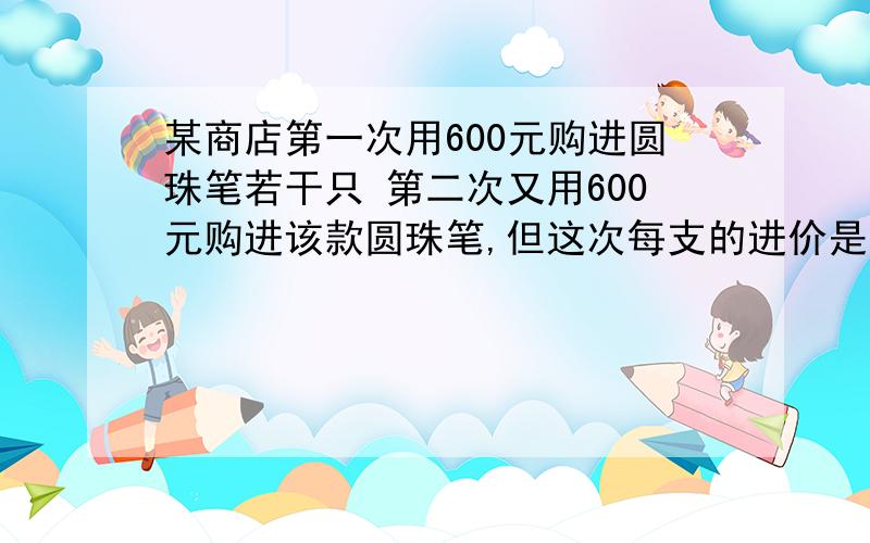 某商店第一次用600元购进圆珠笔若干只 第二次又用600元购进该款圆珠笔,但这次每支的进价是第一次进价的125%购进数量比第一次少了30支求第一次圆珠笔进价若要求这两次购进的圆珠笔同一