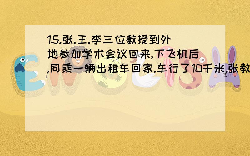 15.张.王.李三位教授到外地参加学术会议回来,下飞机后,同乘一辆出租车回家.车行了10千米,张教授下车；再走10千米,王教授下车；又行10千米,到了李教授的家门口,由李教授付了90元车费.这笔