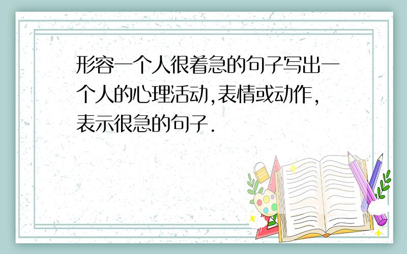 形容一个人很着急的句子写出一个人的心理活动,表情或动作,表示很急的句子.