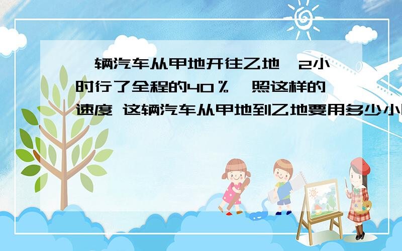 一辆汽车从甲地开往乙地,2小时行了全程的40％,照这样的速度 这辆汽车从甲地到乙地要用多少小时?