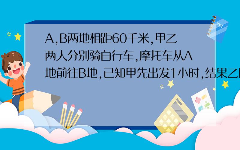 A,B两地相距60千米,甲乙两人分别骑自行车,摩托车从A地前往B地,已知甲先出发1小时,结果乙比甲早到1小时问题是已知乙的速度是甲的三倍，求甲乙的速度