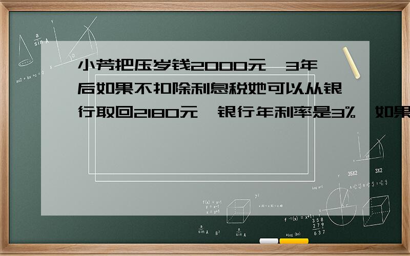 小芳把压岁钱2000元,3年后如果不扣除利息税她可以从银行取回2180元,银行年利率是3%,如果扣除利息税,三年后从银行去多少钱?列方程