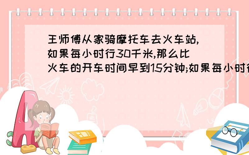 王师傅从家骑摩托车去火车站,如果每小时行30千米,那么比火车的开车时间早到15分钟;如果每小时行18千米,那么比火车开车时间晚15分钟到达.若王师傅要在火车开车前10分钟到达火车站,那么摩