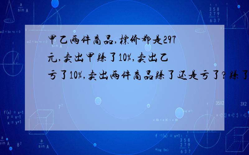 甲乙两件商品,标价都是297元,卖出甲赚了10%,卖出乙亏了10%,卖出两件商品赚了还是亏了?赚了或亏了多少钱劳资算出来的怎么是赚了?求具体解答,方程就叉了吧