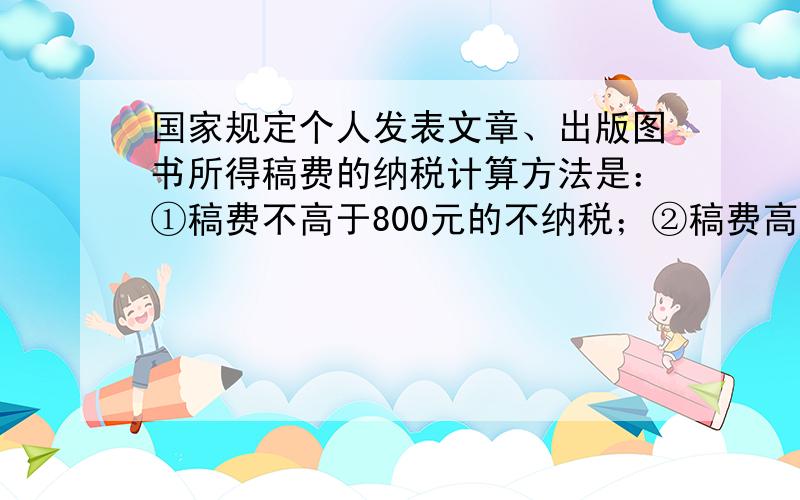 国家规定个人发表文章、出版图书所得稿费的纳税计算方法是：①稿费不高于800元的不纳税；②稿费高于800元,而低于4000元的应缴纳超过800元的那部分稿费的14%的税；③稿费为4000元或高于4000