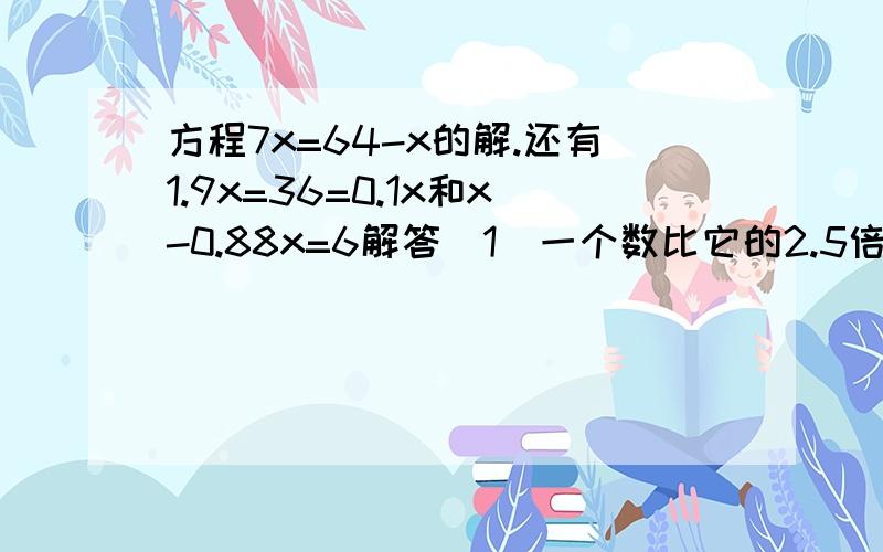 方程7x=64-x的解.还有1.9x=36=0.1x和x-0.88x=6解答（1）一个数比它的2.5倍少22.5,这个数是多少?（列方程并解方程）