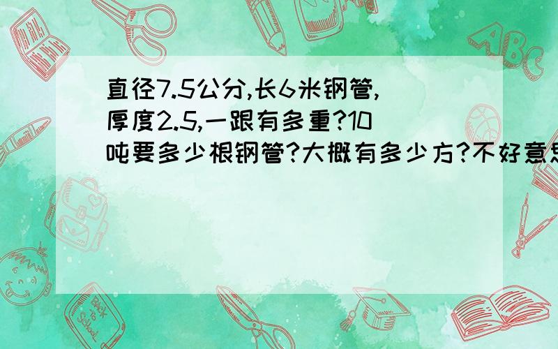 直径7.5公分,长6米钢管,厚度2.5,一跟有多重?10吨要多少根钢管?大概有多少方?不好意思我数学不好.,请大侠算算.