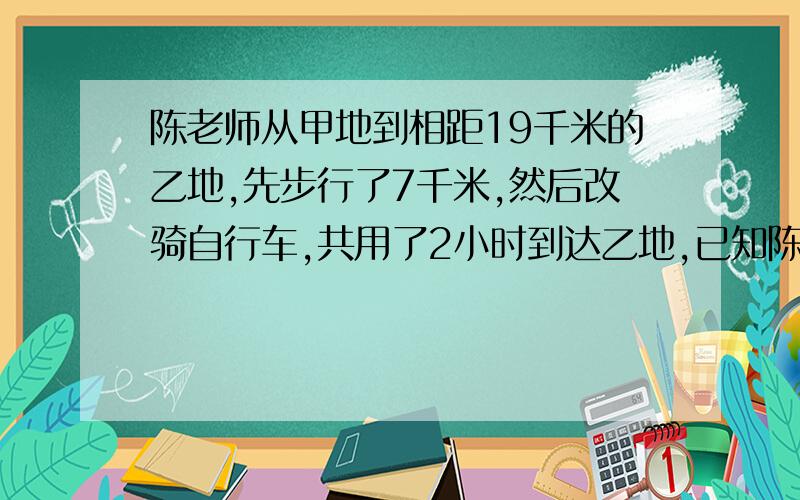 陈老师从甲地到相距19千米的乙地,先步行了7千米,然后改骑自行车,共用了2小时到达乙地,已知陈老师骑自行车的速度是步行速度的4倍,则陈老师步行的速度和骑自行车的速度分别是