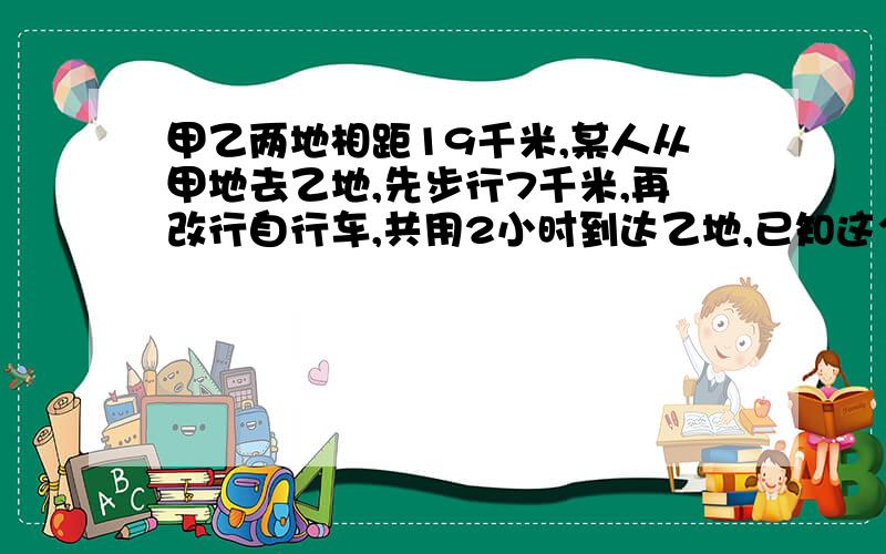 甲乙两地相距19千米,某人从甲地去乙地,先步行7千米,再改行自行车,共用2小时到达乙地,已知这个人骑自行车的速度是步行速度的4倍,求步行的速度和骑车速度各是多少?（用分式方程解）