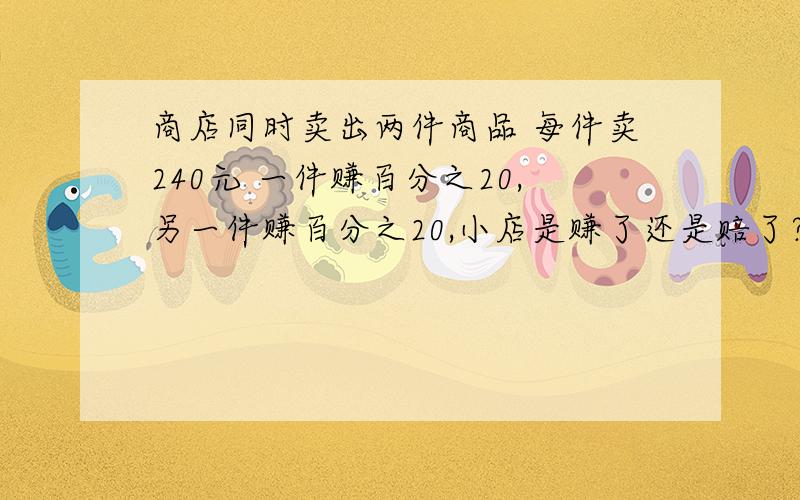 商店同时卖出两件商品 每件卖240元 一件赚百分之20,另一件赚百分之20,小店是赚了还是赔了?要算式