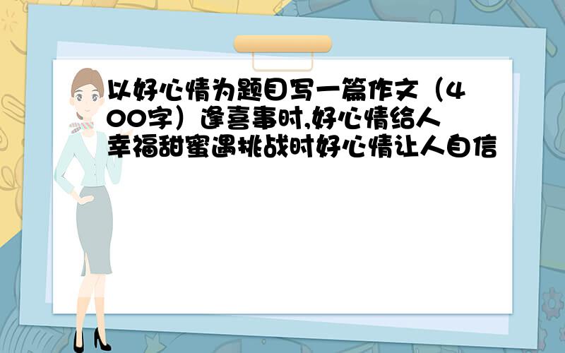 以好心情为题目写一篇作文（400字）逢喜事时,好心情给人幸福甜蜜遇挑战时好心情让人自信