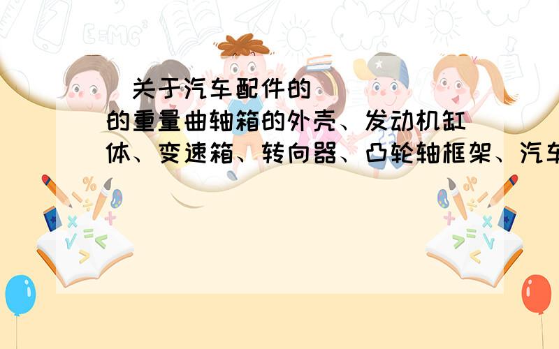 ​关于汽车配件的的重量曲轴箱的外壳、发动机缸体、变速箱、转向器、凸轮轴框架、汽车自动挡阀体、链轮室盖、离合器壳体、缸盖罩、出水管、发动机支架、 连接桥、进气管、变速