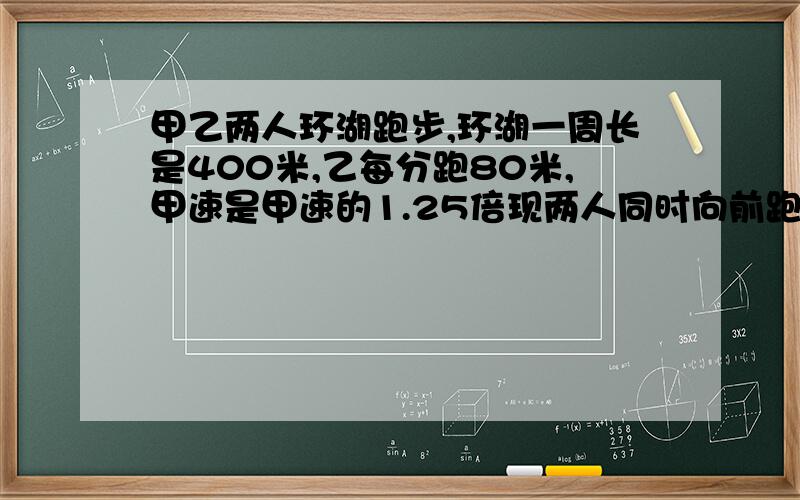 甲乙两人环湖跑步,环湖一周长是400米,乙每分跑80米,甲速是甲速的1.25倍现两人同时向前跑,甲在乙前方100米处,多少分钟后两人第一次相遇 （用方程）