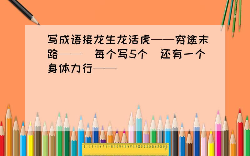 写成语接龙生龙活虎——穷途末路——（每个写5个）还有一个身体力行——