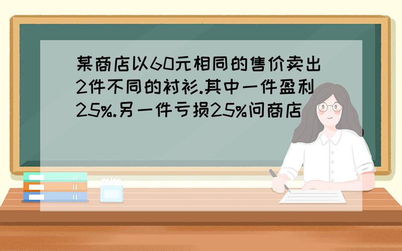 某商店以60元相同的售价卖出2件不同的衬衫.其中一件盈利25%.另一件亏损25%问商店