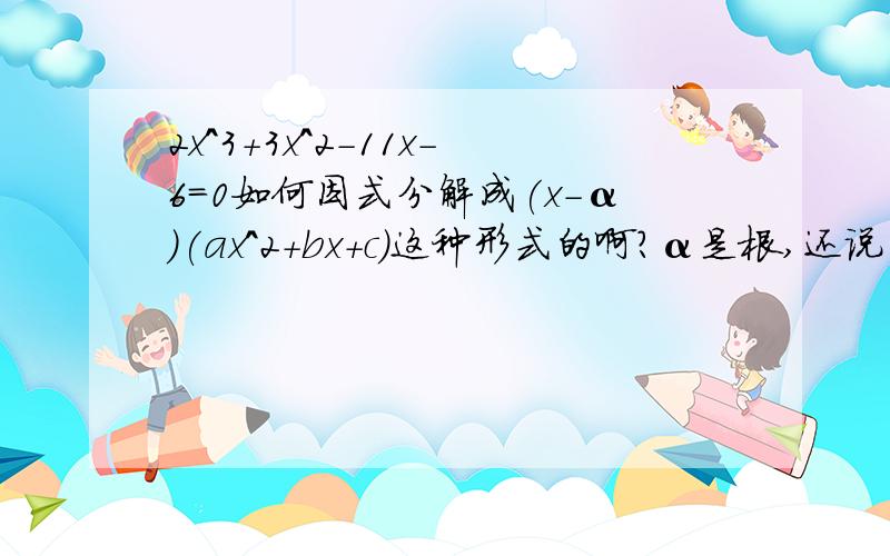 2x^3+3x^2-11x-6=0如何因式分解成(x-α)(ax^2+bx+c)这种形式的啊?α是根,还说α*c=6,所以α的值是±1,±2,±3,±6.这是怎么弄出来的啊!因为是英语的教科书,所以不太确定α是不是根,反正原话是α is a root