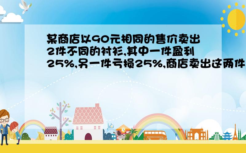 某商店以90元相同的售价卖出2件不同的衬衫,其中一件盈利25%,另一件亏损25%,商店卖出这两件衬衫是盈利了是盈利了还是亏损了?用一元一次方程解还要列表,不用打线