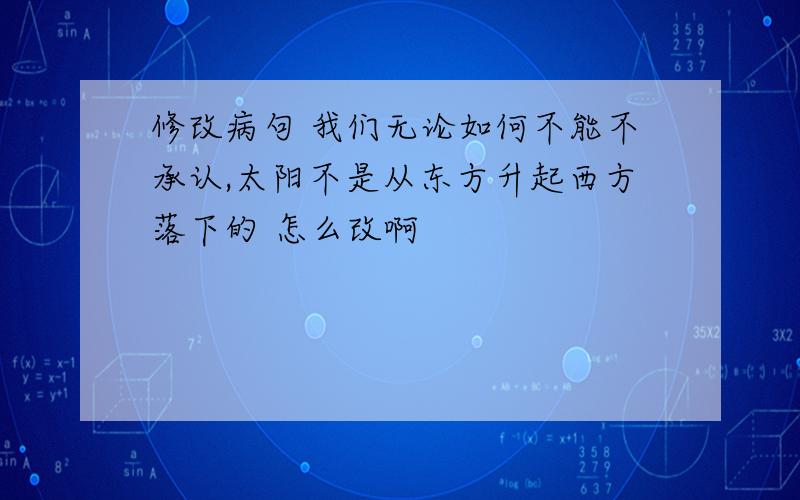 修改病句 我们无论如何不能不承认,太阳不是从东方升起西方落下的 怎么改啊