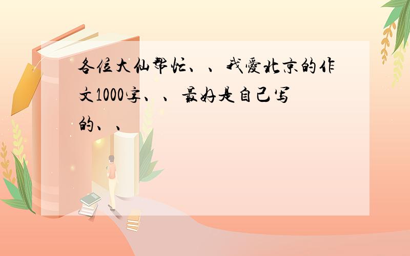 各位大仙帮忙、、我爱北京的作文1000字、、最好是自己写的、、