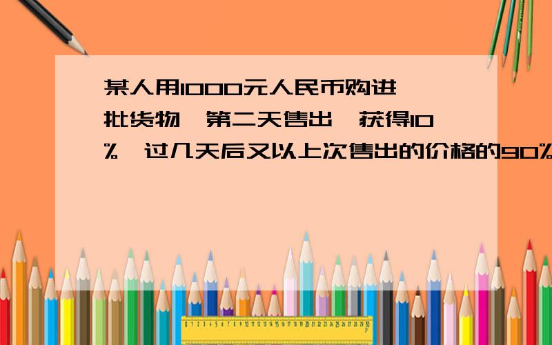 某人用1000元人民币购进一批货物,第二天售出,获得10%,过几天后又以上次售出的价格的90%购进一批同样的货物,由于卖不出去,两天后他将其按第二次购进的九折再出售,则他在两次交易中的盈亏