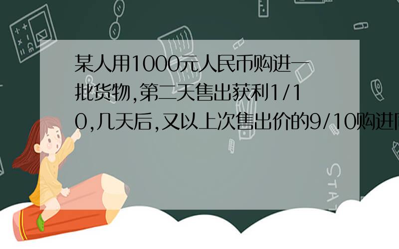 某人用1000元人民币购进一批货物,第二天售出获利1/10,几天后,又以上次售出价的9/10购进同样的货物,由于卖不出去,两天后他又将按第二次的九折再次出售,这样两次交易中,此人获利情况如何?