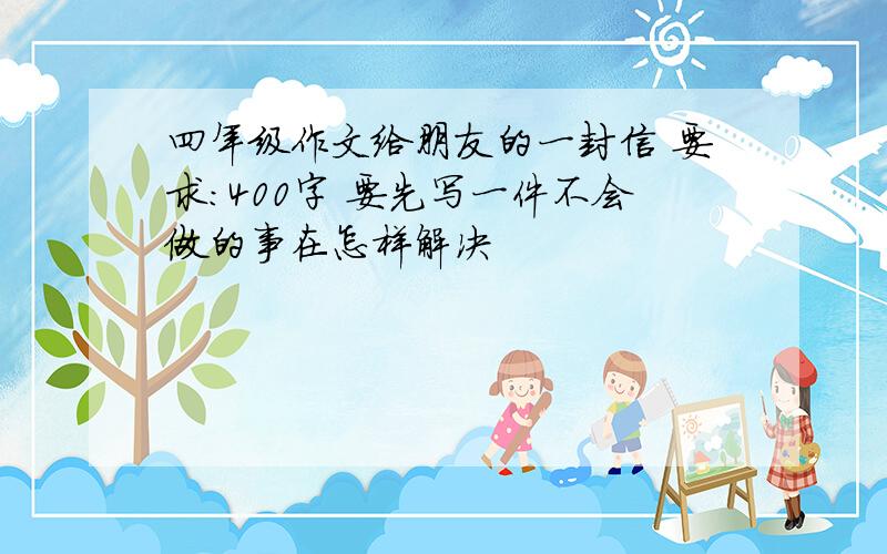 四年级作文给朋友的一封信 要求:400字 要先写一件不会做的事在怎样解决