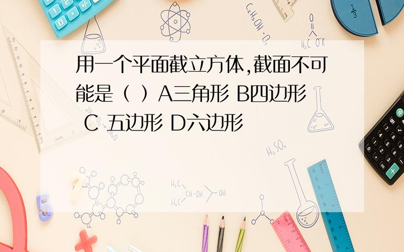 用一个平面截立方体,截面不可能是（ ）A三角形 B四边形 C 五边形 D六边形